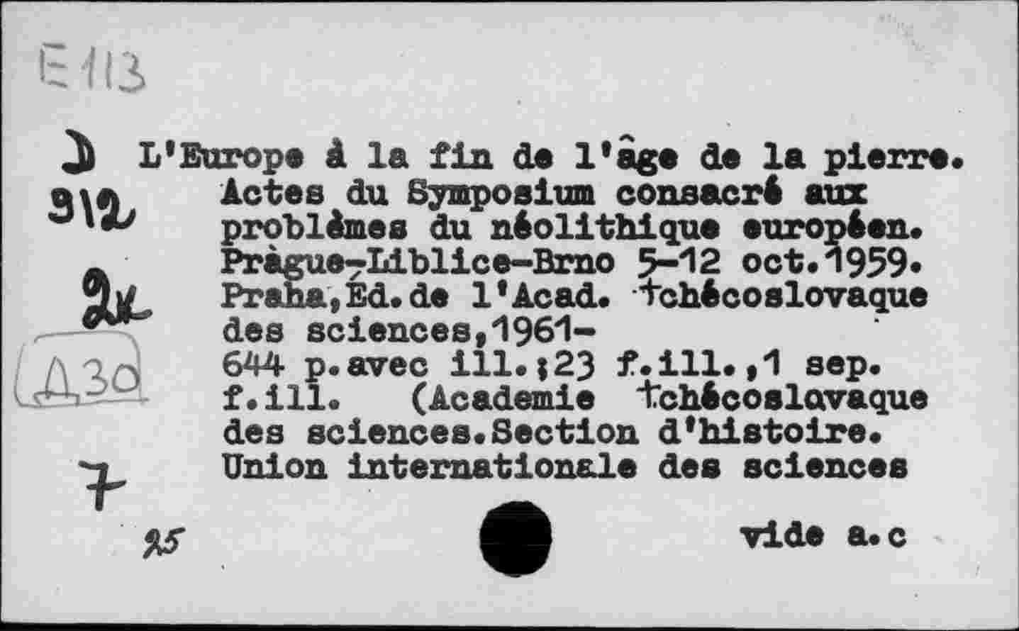 ﻿à L'Europe à la fin de l'age de la pierre« мл	Actes du Symposium consacré aux
problèmes du néolithique européen« л	Pràgue^Liblice-Bmo 5-12 oct.1959»
-Tw	Praha* Ed« de l'Acad. tchécoslovaque
des sciences,1961-644 p.avec ill.і23 f.ill. ,1 sep. f.ill.	(Academie tchécoslovaque
des sciences.Section d'histoire.
Union internationale des sciences
vide a.c